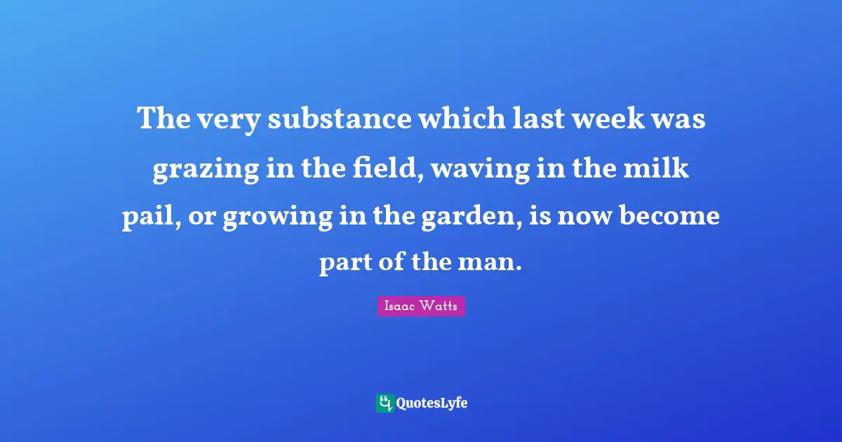 The very substance which last week was grazing in the field, waving in the milk pail, or growing in the garden, is now become part of the man.
