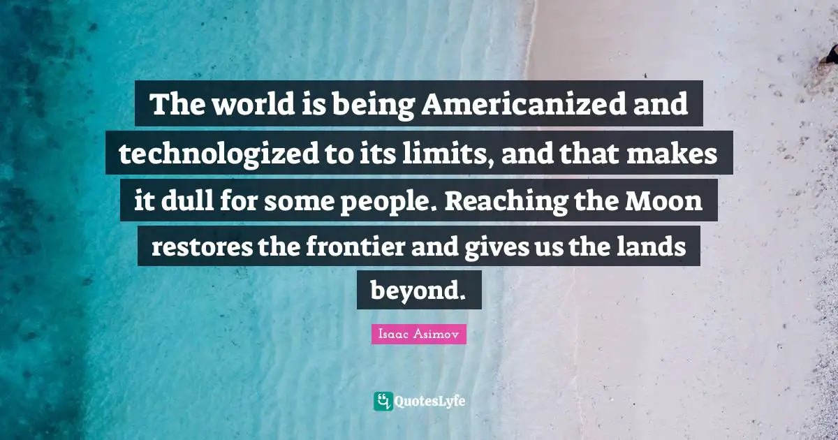 The world is being Americanized and technologized to its limits, and that makes it dull for some people. Reaching the Moon restores the frontier and gives us the lands beyond.