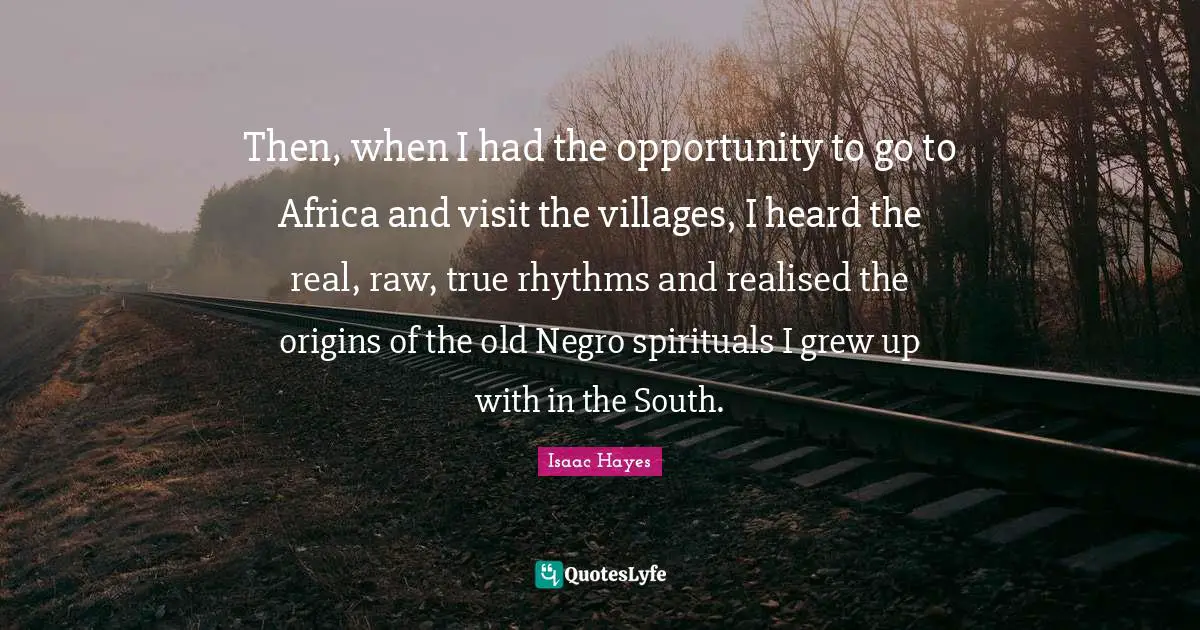 Then, when I had the opportunity to go to Africa and visit the villages, I heard the real, raw, true rhythms and realised the origins of the old Negro spirituals I grew up with in the South.