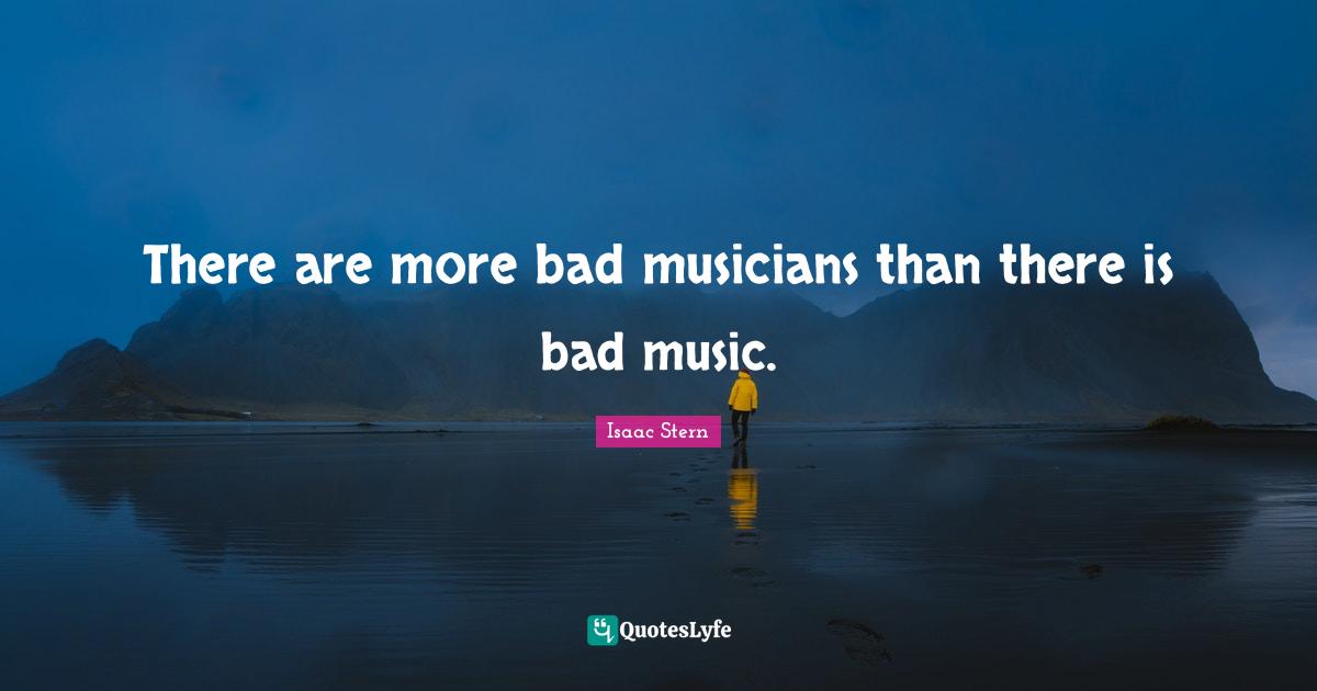 There are more bad musicians than there is bad music.... Quote by Isaac