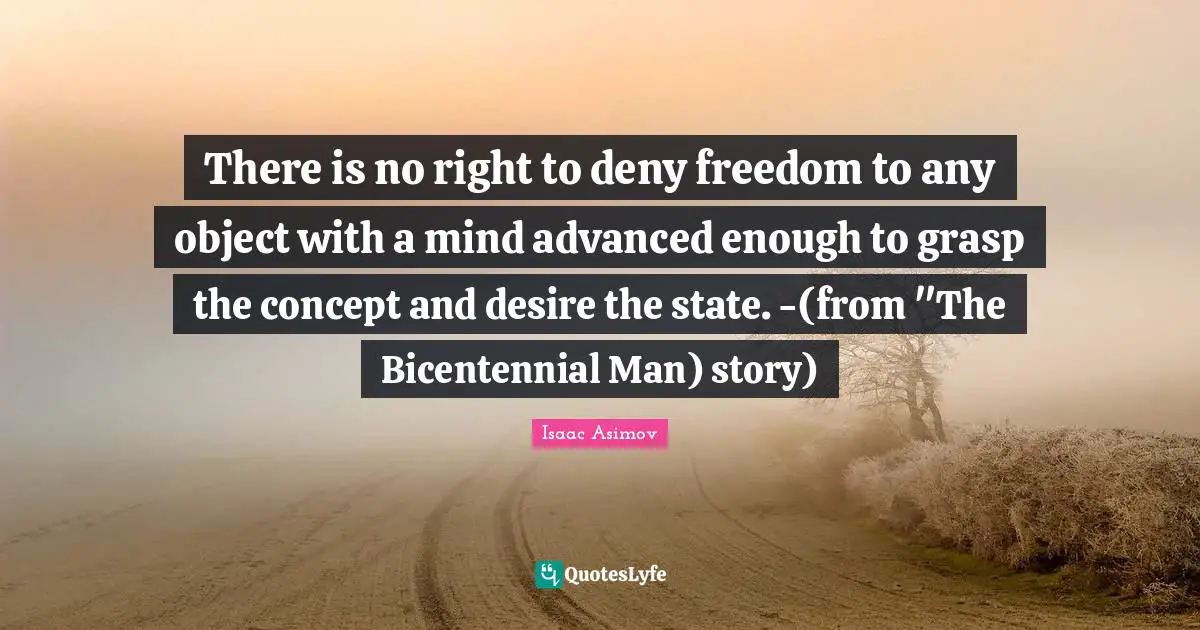 There is no right to deny freedom to any object with a mind advanced enough to grasp the concept and desire the state. -(from "The Bicentennial Man) story)