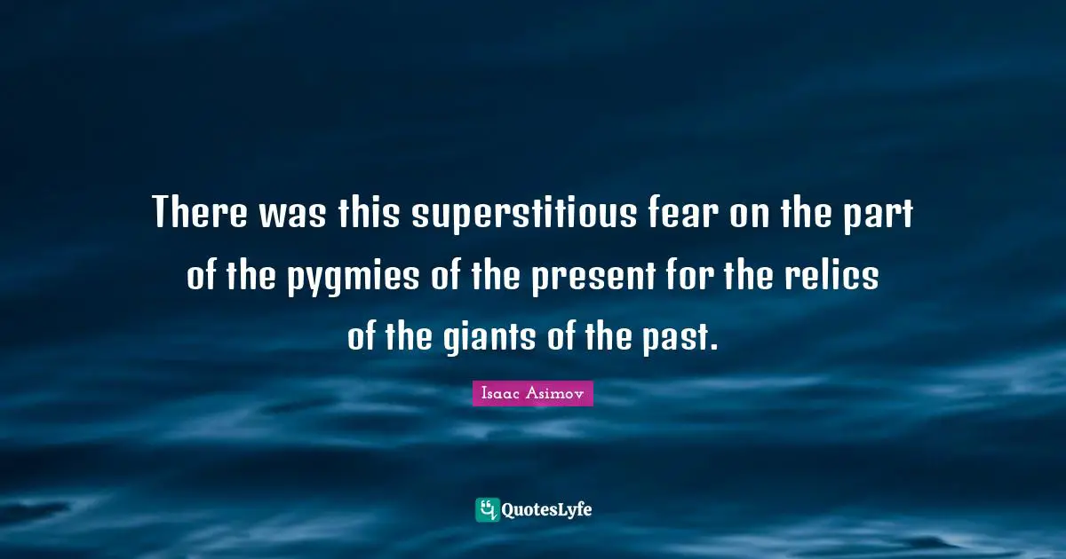 There was this superstitious fear on the part of the pygmies of the present for the relics of the giants of the past.