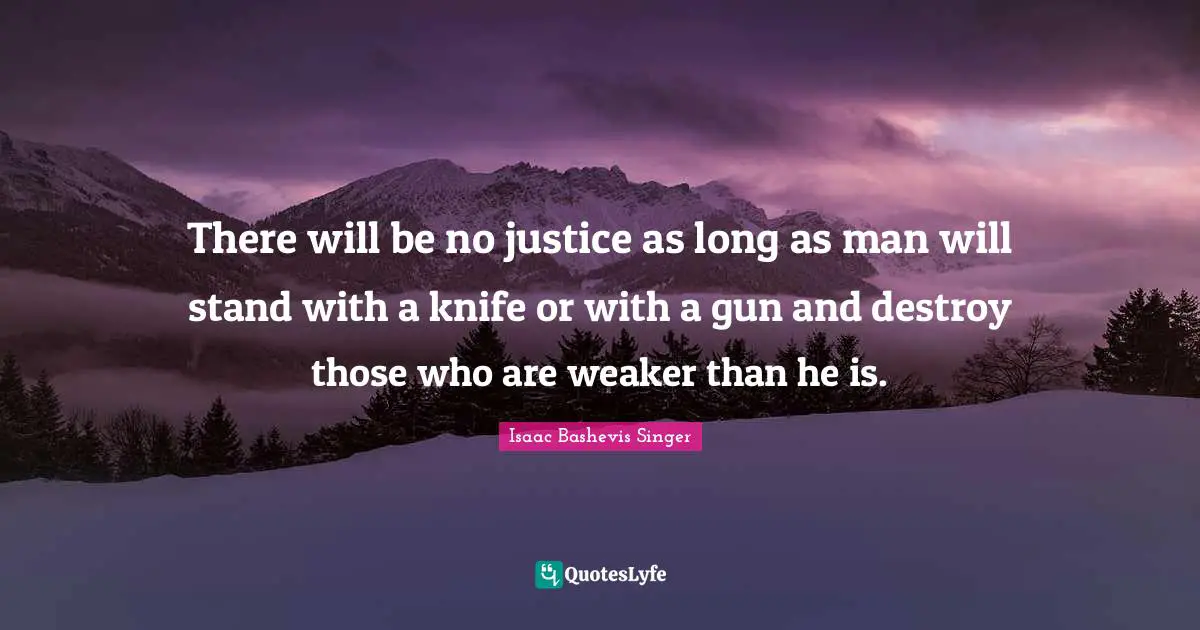 There will be no justice as long as man will stand with a knife or with a gun and destroy those who are weaker than he is.