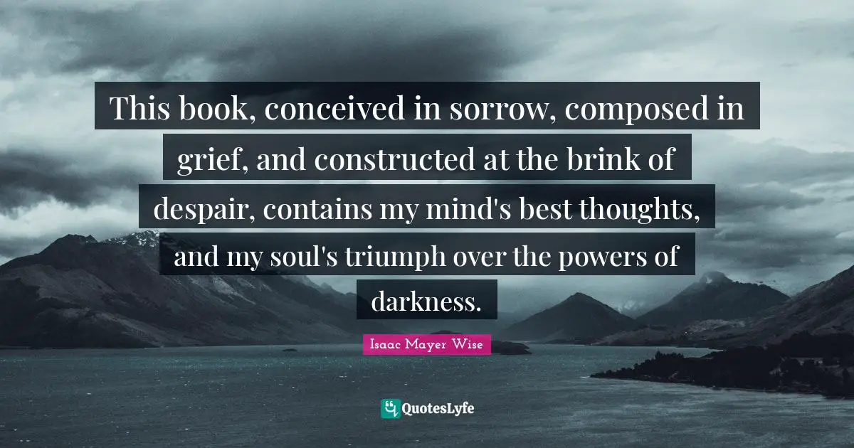 This book, conceived in sorrow, composed in grief, and constructed at the brink of despair, contains my mind's best thoughts, and my soul's triumph over the powers of darkness.