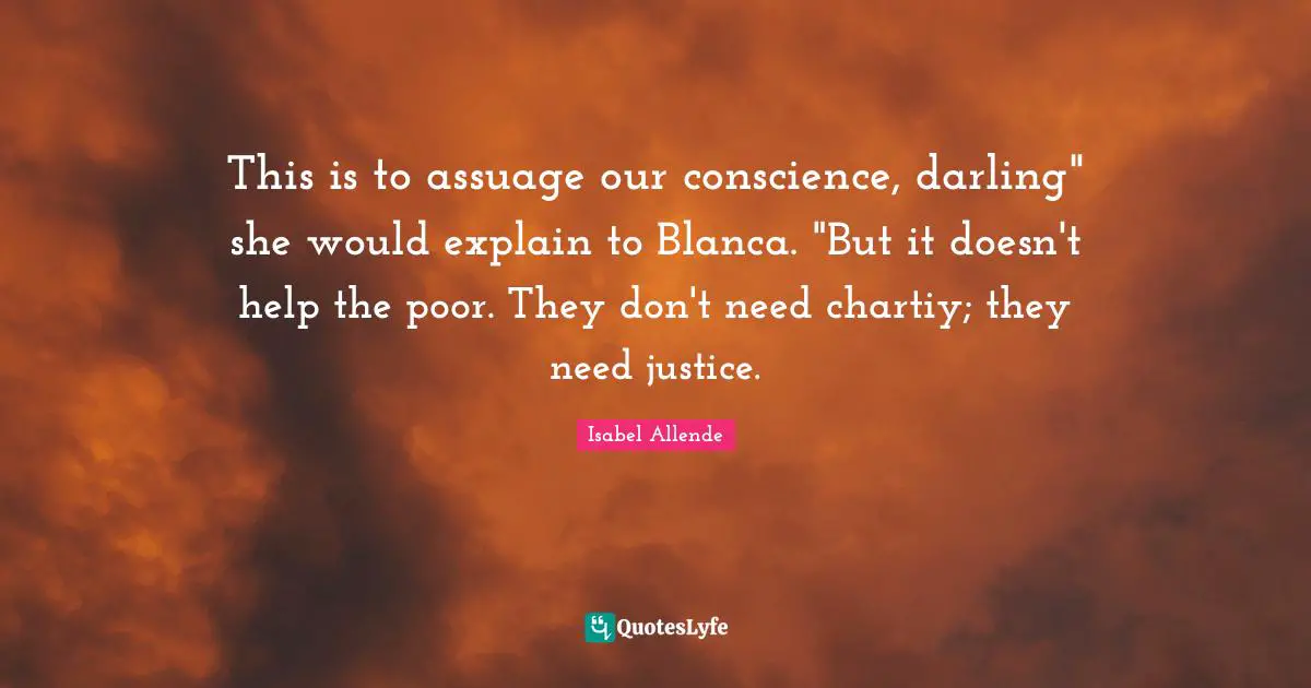 Help The Poor Quotes: "This is to assuage our conscience, darling" she would explain to Blanca. "But it doesn't help the poor. They don't need chartiy; they need justice."