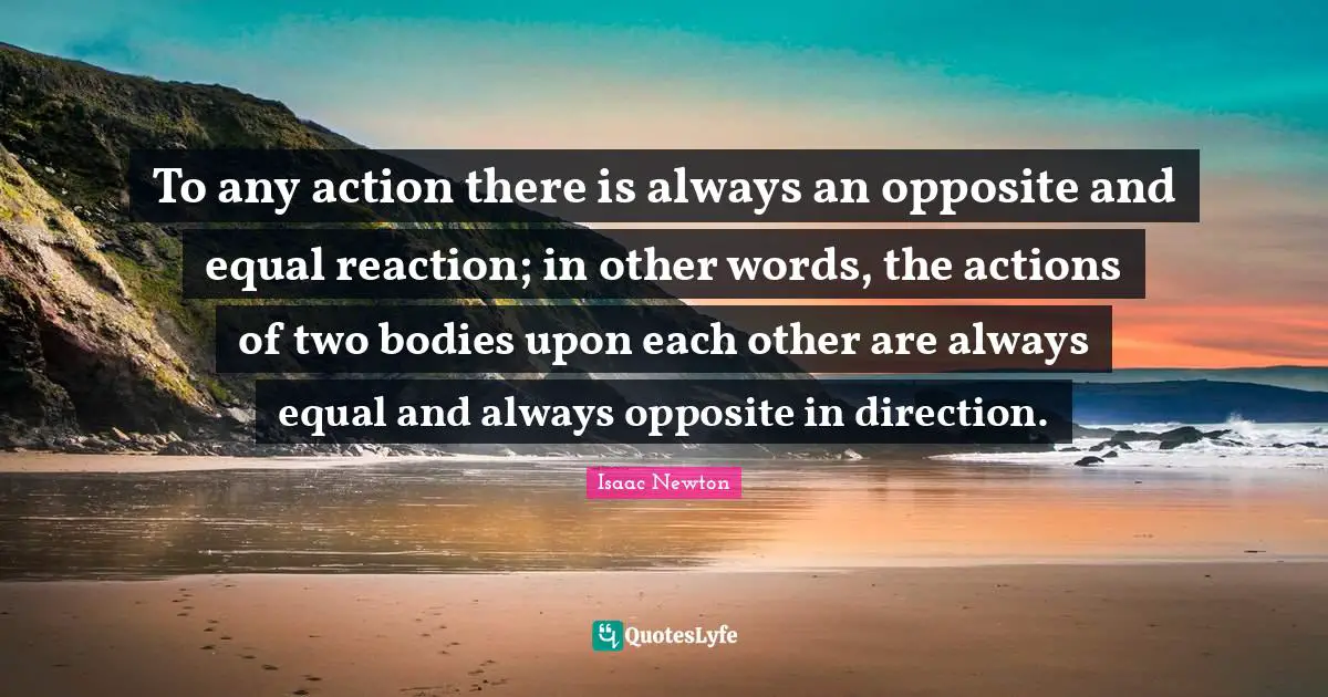 To any action there is always an opposite and equal reaction; in other words, the actions of two bodies upon each other are always equal and always opposite in direction.
