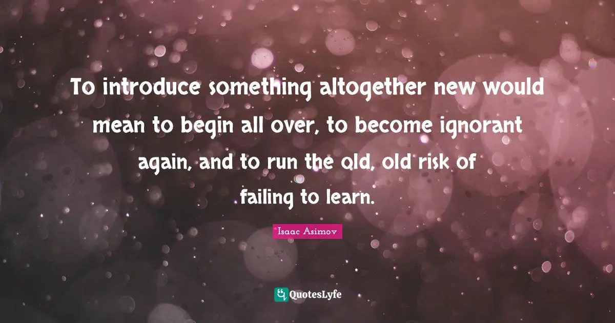 To introduce something altogether new would mean to begin all over, to become ignorant again, and to run the old, old risk of failing to learn.