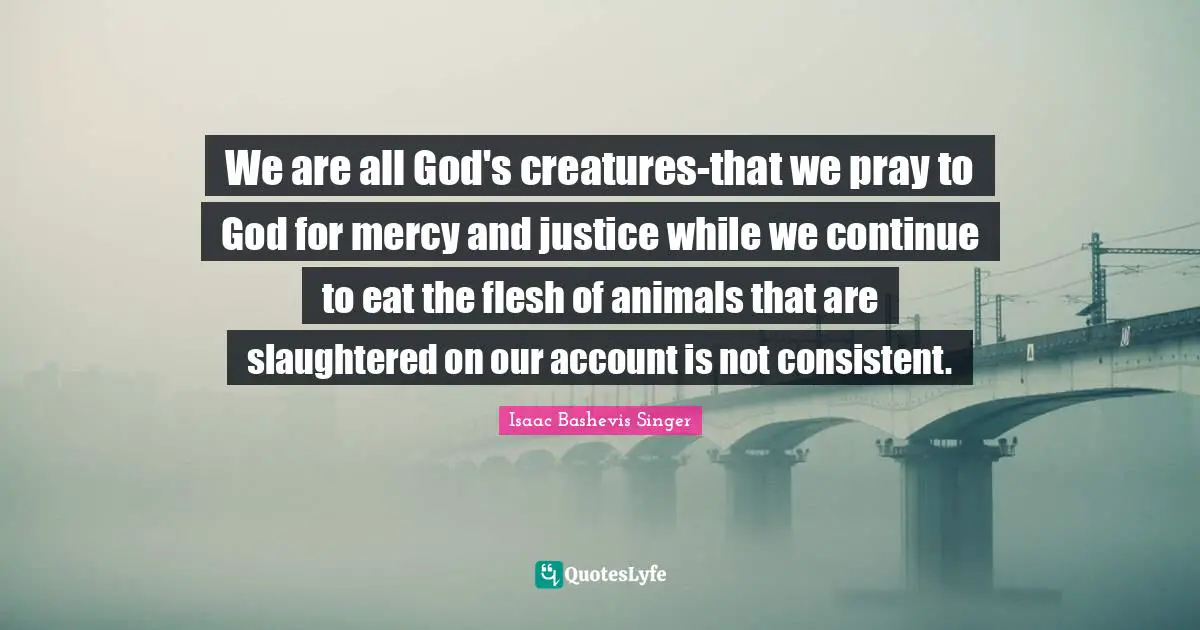 We are all God's creatures-that we pray to God for mercy and justice while we continue to eat the flesh of animals that are slaughtered on our account is not consistent.