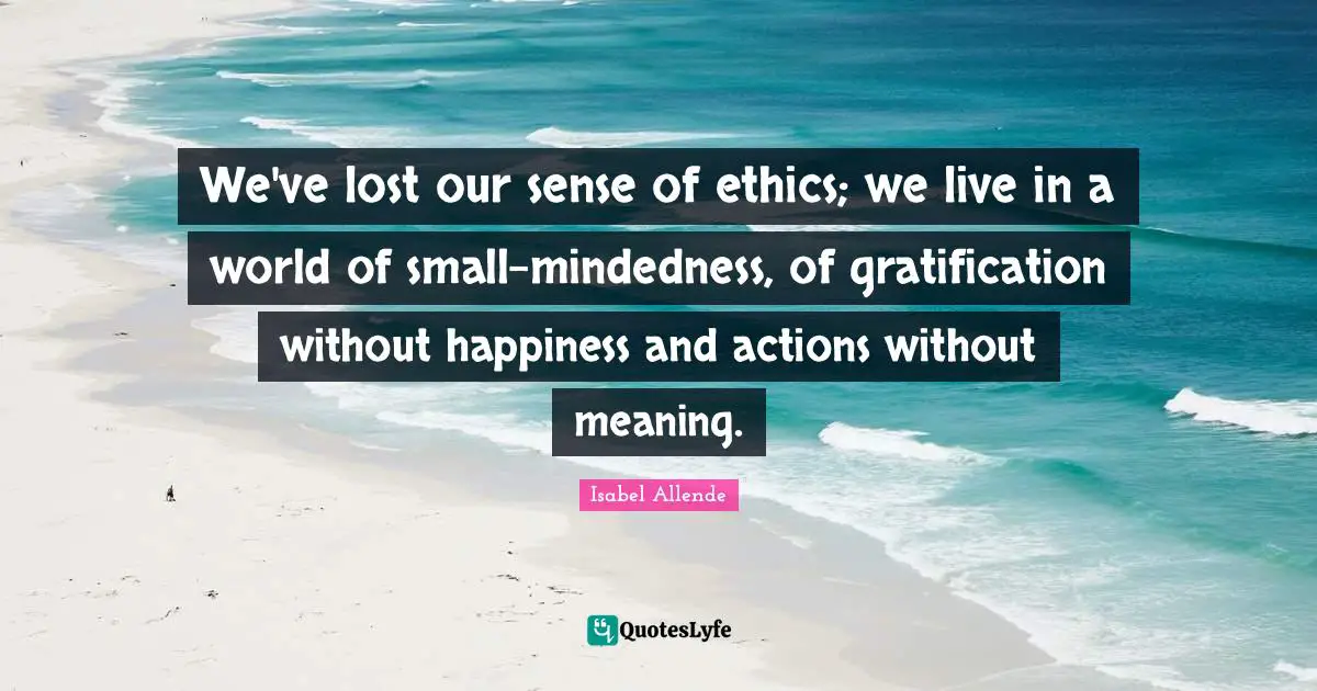 We've lost our sense of ethics; we live in a world of small-mindedness, of gratification without happiness and actions without meaning.