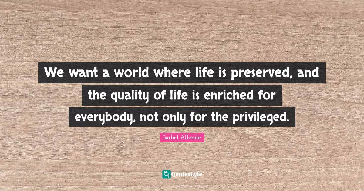 We want a world where life is preserved, and the quality of life is enriched for everybody, not only for the privileged.