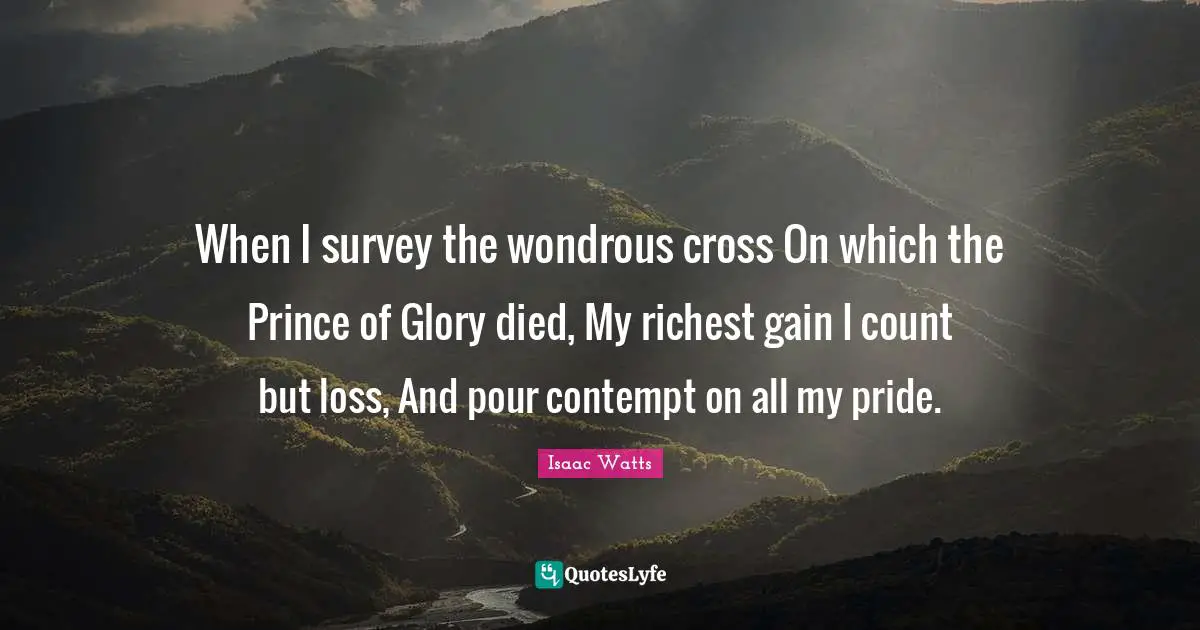 When I survey the wondrous cross On which the Prince of Glory died, My richest gain I count but loss, And pour contempt on all my pride.