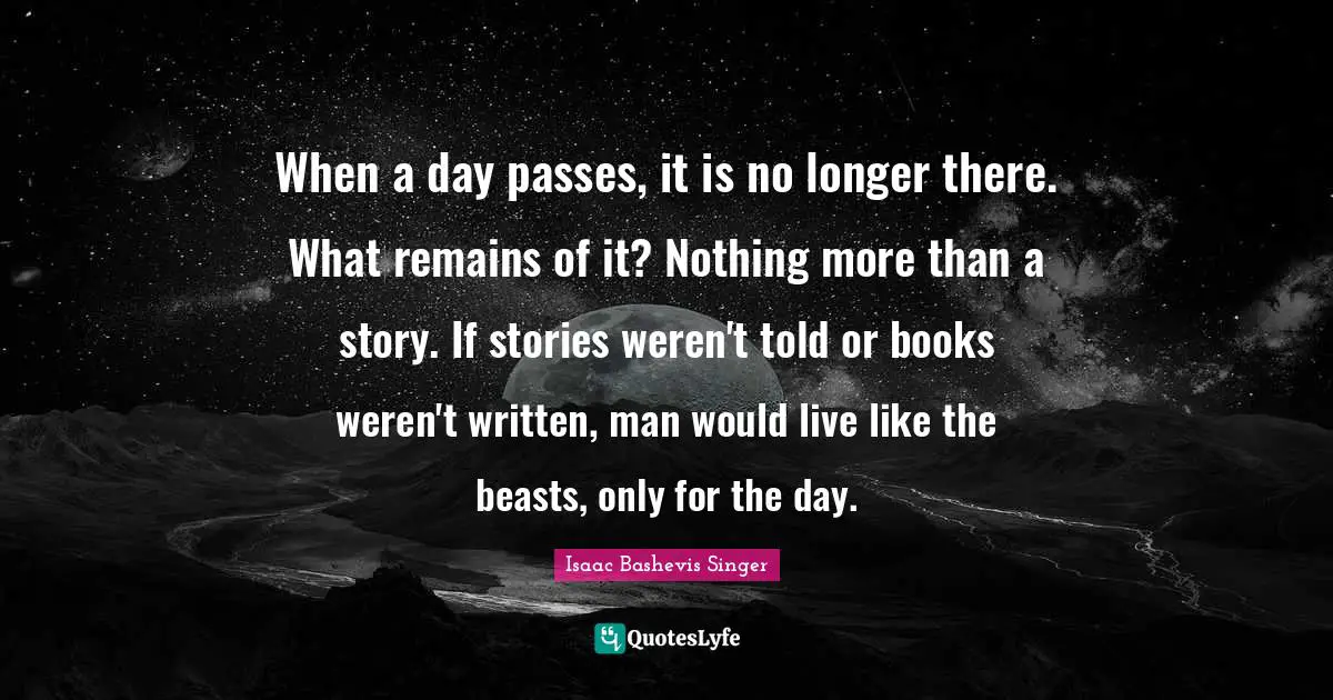 When a day passes, it is no longer there. What remains of it? Nothing more than a story. If stories weren't told or books weren't written, man would live like the beasts, only for the day.