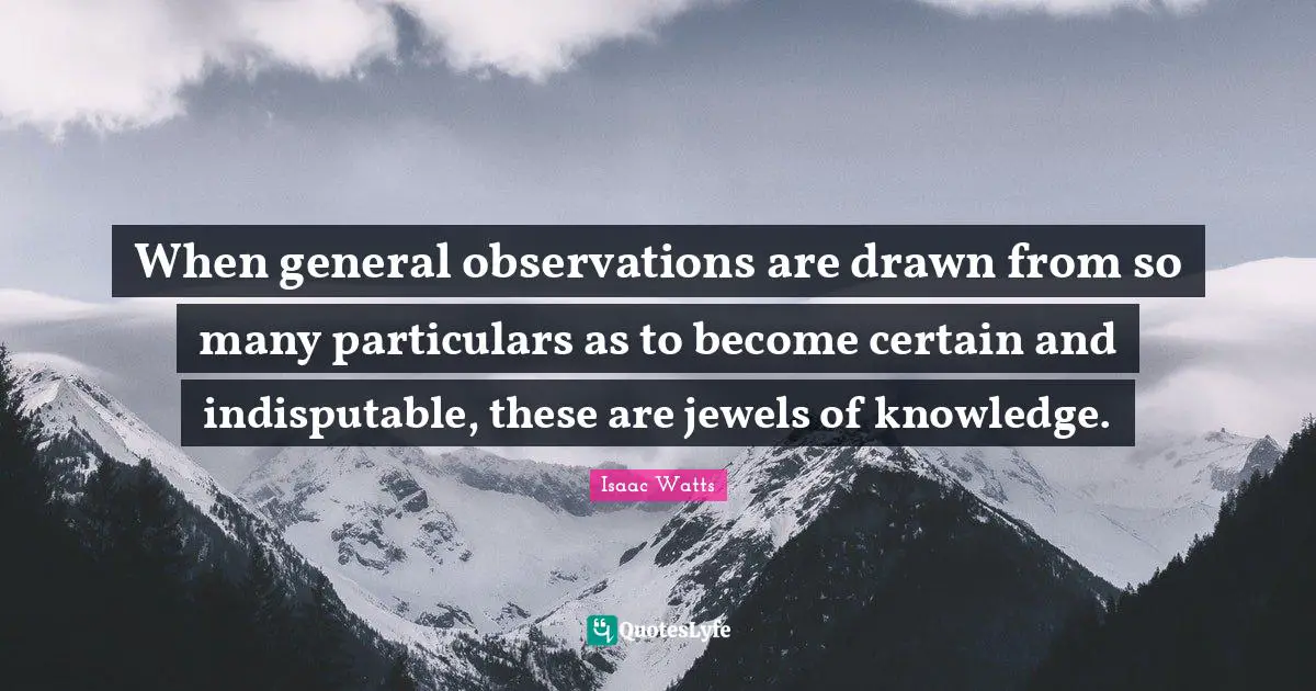 When general observations are drawn from so many particulars as to become certain and indisputable, these are jewels of knowledge.