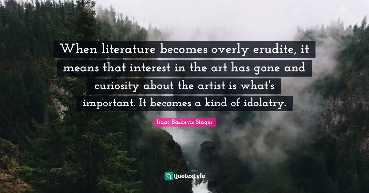 When literature becomes overly erudite, it means that interest in the art has gone and curiosity about the artist is what's important. It becomes a kind of idolatry.