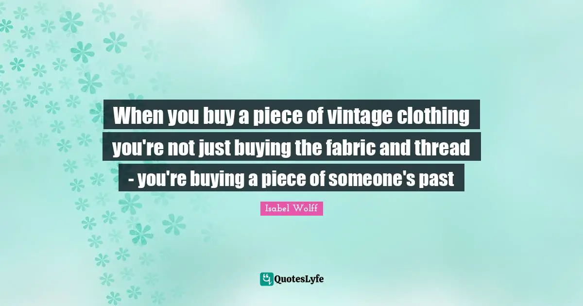 Thread Quotes: "When you buy a piece of vintage clothing you're not just buying the fabric and thread - you're buying a piece of someone's past"