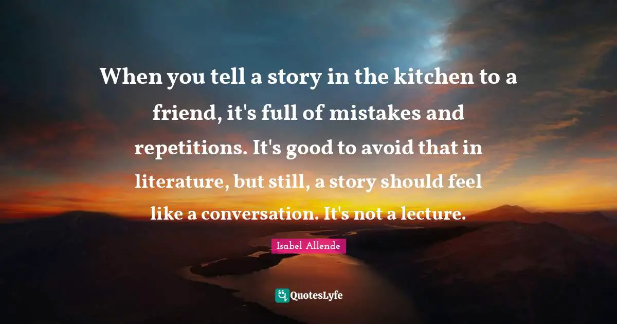 When you tell a story in the kitchen to a friend, it's full of mistakes and repetitions. It's good to avoid that in literature, but still, a story should feel like a conversation. It's not a lecture.