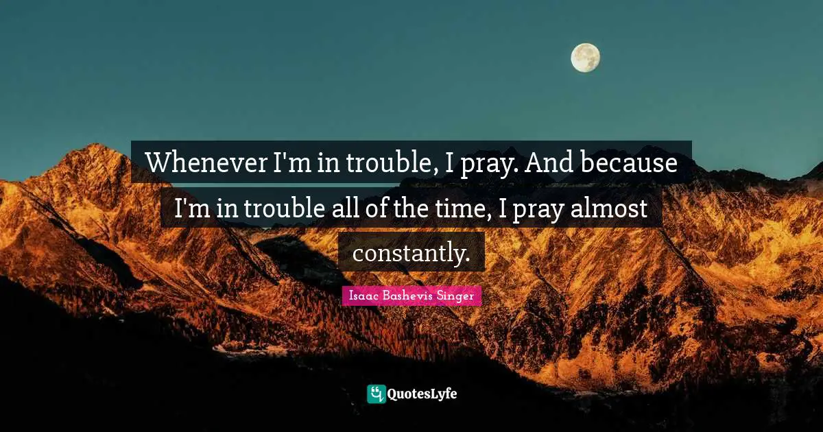 Whenever I'm in trouble, I pray. And because I'm in trouble all of the time, I pray almost constantly.