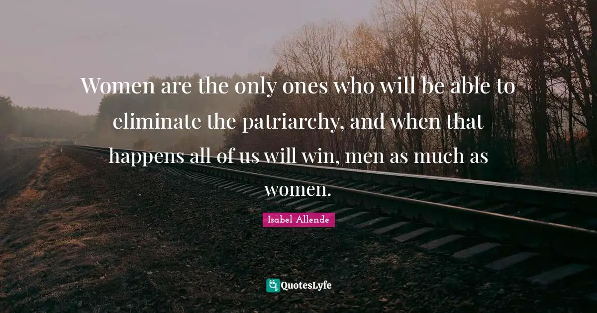 Women are the only ones who will be able to eliminate the patriarchy, and when that happens all of us will win, men as much as women.