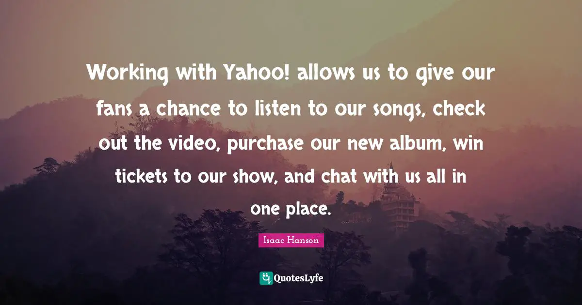 Working with Yahoo! allows us to give our fans a chance to listen to our songs, check out the video, purchase our new album, win tickets to our show, and chat with us all in one place.