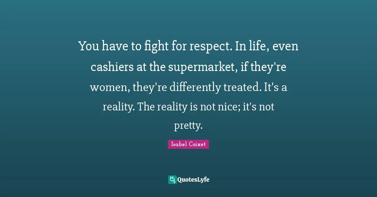 You have to fight for respect. In life, even cashiers at the supermarket, if they're women, they're differently treated. It's a reality. The reality is not nice; it's not pretty.