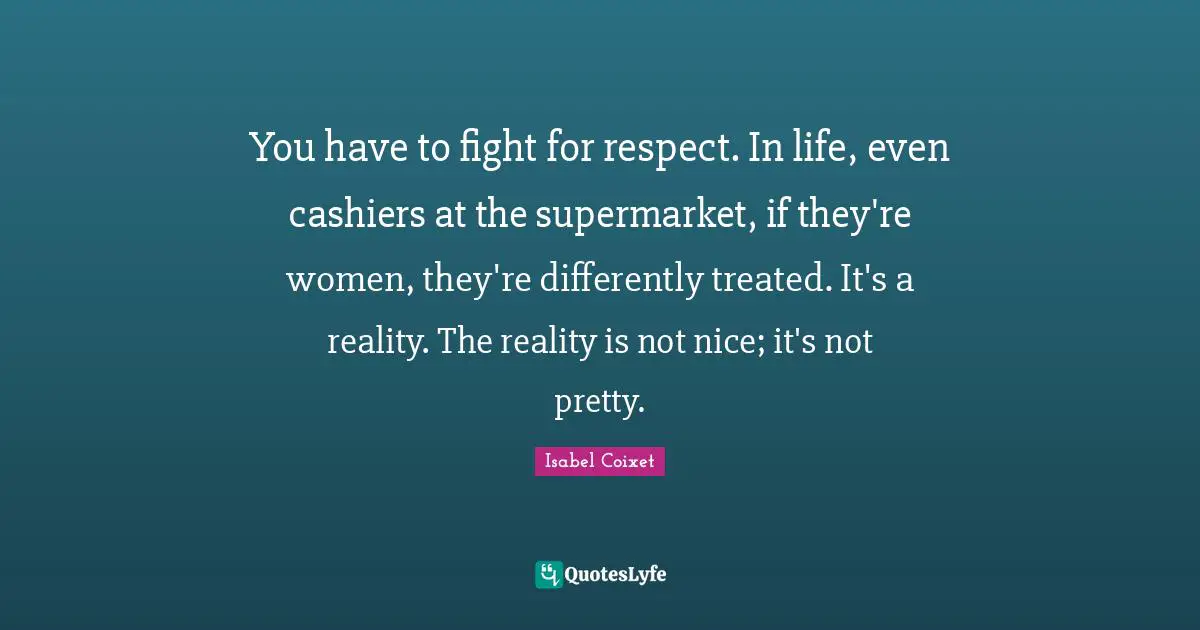 Isabel Coixet Quotes: You have to fight for respect. In life, even cashiers at the supermarket, if they're women, they're differently treated. It's a reality. The reality is not nice; it's not pretty.