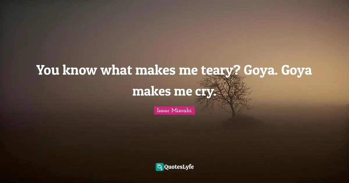 You know what makes me teary? Goya. Goya makes me cry.