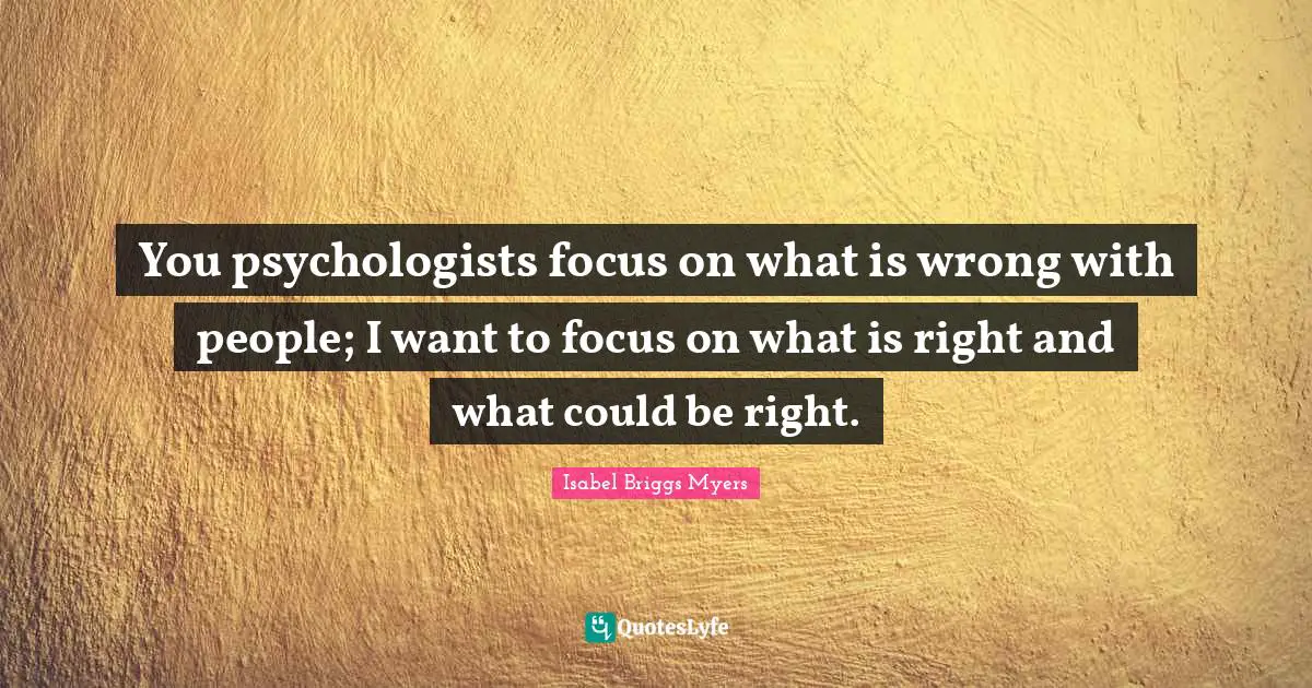 You psychologists focus on what is wrong with people; I want to focus on what is right and what could be right.