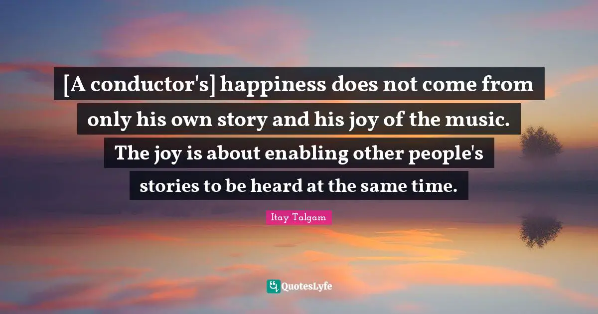 [A conductor's] happiness does not come from only his own story and his joy of the music. The joy is about enabling other people's stories to be heard at the same time.