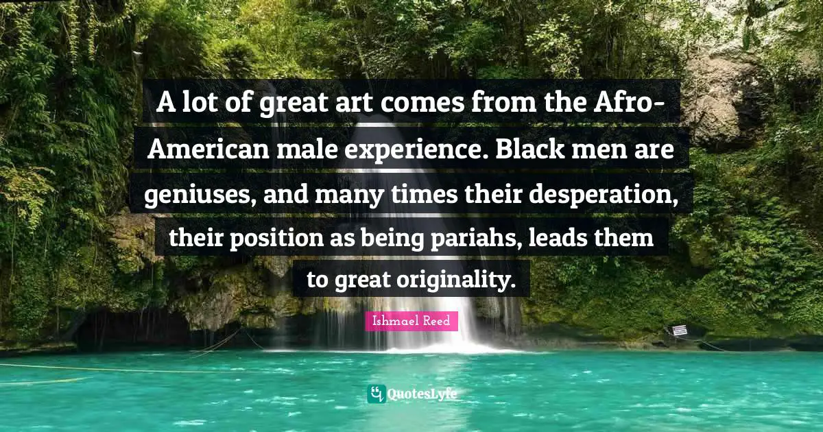 A lot of great art comes from the Afro-American male experience. Black men are geniuses, and many times their desperation, their position as being pariahs, leads them to great originality.