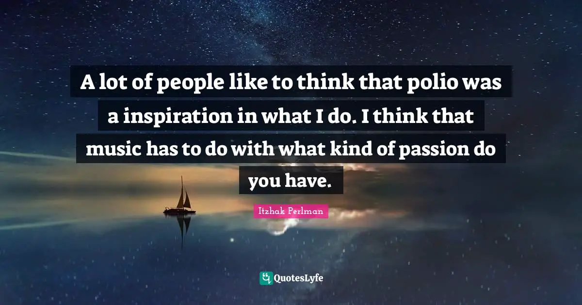 A lot of people like to think that polio was a inspiration in what I do. I think that music has to do with what kind of passion do you have.