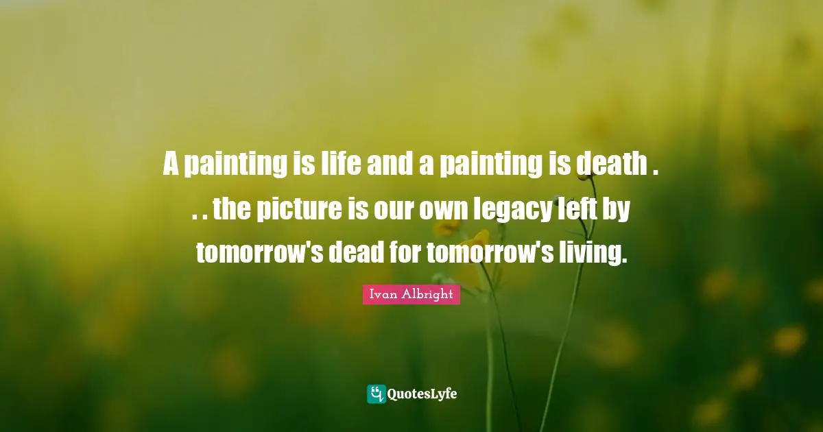 A painting is life and a painting is death . . . the picture is our own legacy left by tomorrow's dead for tomorrow's living.