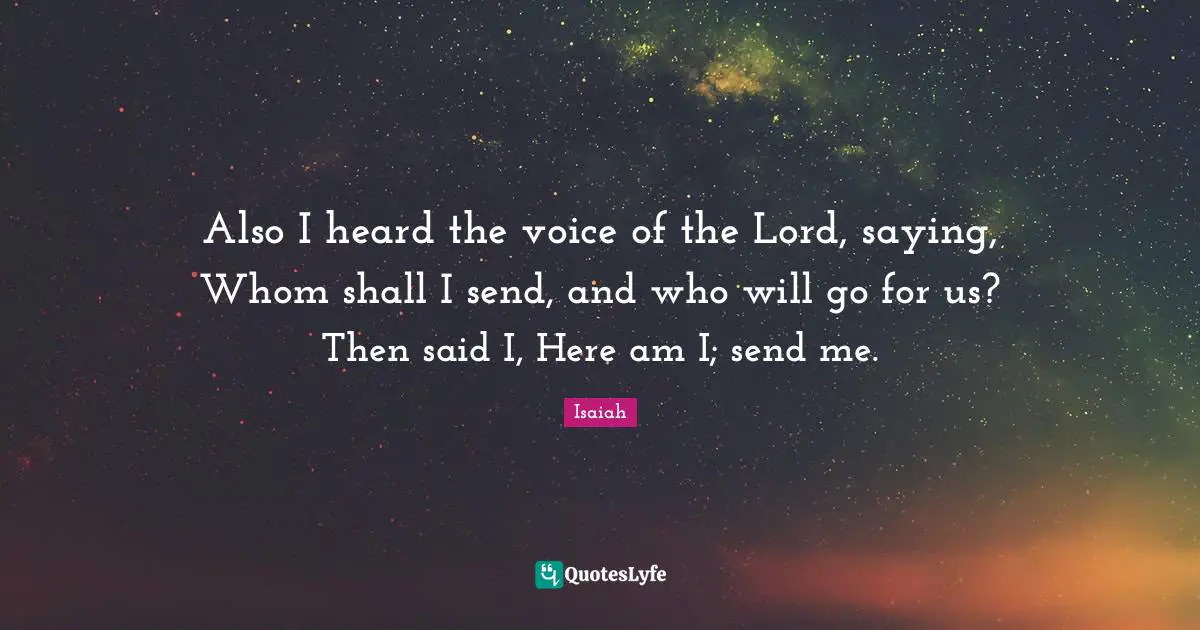 Also I heard the voice of the Lord, saying, Whom shall I send, and who will go for us? Then said I, Here am I; send me.
