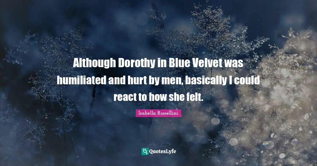 Although Dorothy in Blue Velvet was humiliated and hurt by men, basically I could react to how she felt.