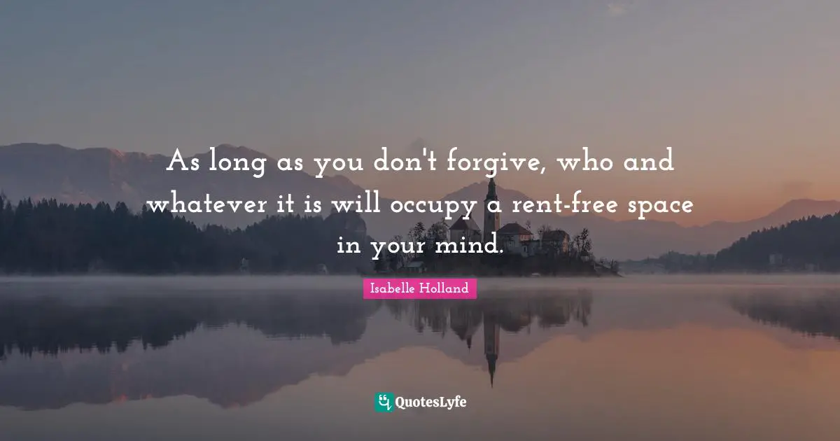As long as you don't forgive, who and whatever it is will occupy a rent-free space in your mind.