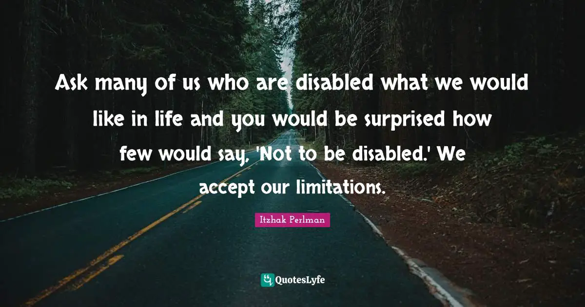Ask many of us who are disabled what we would like in life and you would be surprised how few would say, 'Not to be disabled.' We accept our limitations.