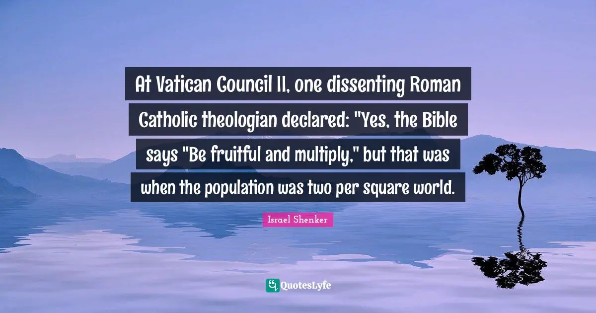 At Vatican Council II, one dissenting Roman Catholic theologian declared: "Yes, the Bible says "Be fruitful and multiply," but that was when the population was two per square world.