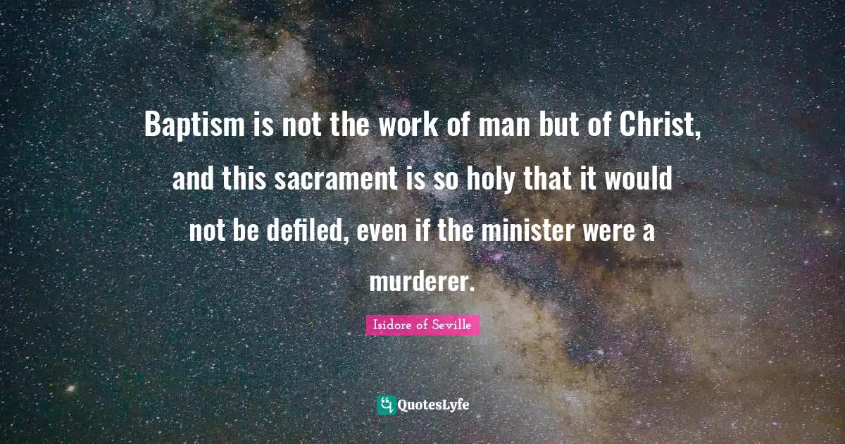 Isidore of Seville Quotes: Baptism is not the work of man but of Christ, and this sacrament is so holy that it would not be defiled, even if the minister were a murderer.