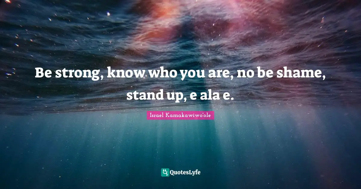Be strong, know who you are, no be shame, stand up, e ala e.