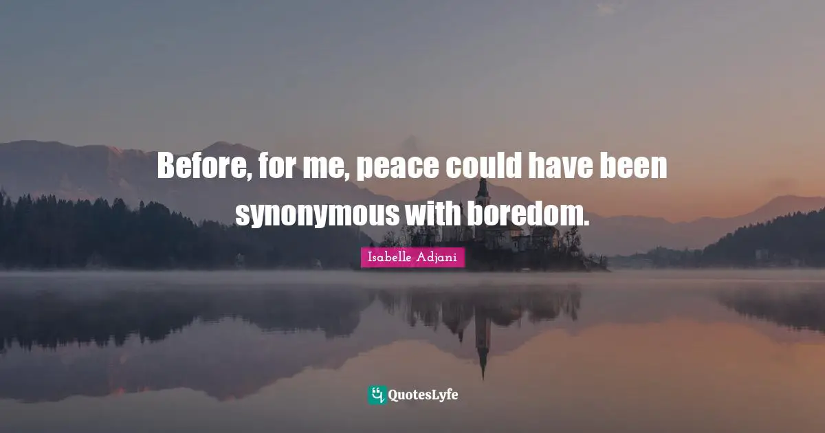Before, for me, peace could have been synonymous with boredom.