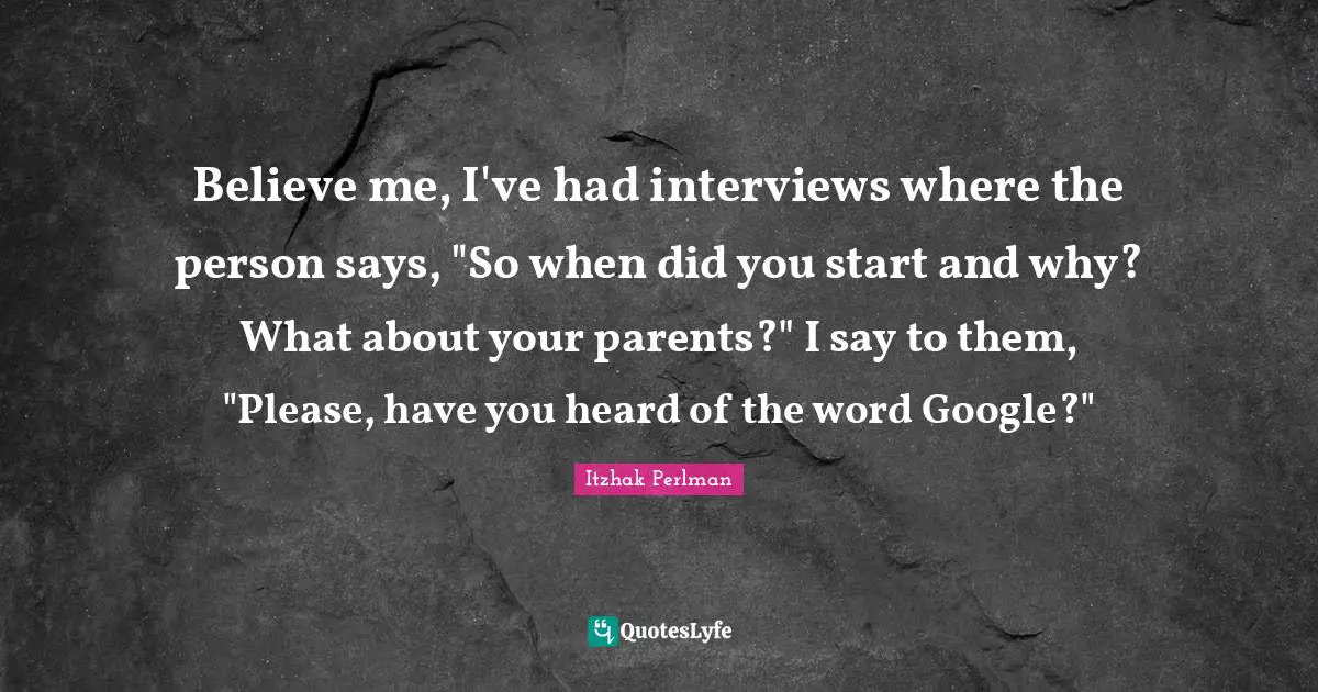 Believe me, I've had interviews where the person says, "So when did you start and why? What about your parents?" I say to them, "Please, have you heard of the word Google?"