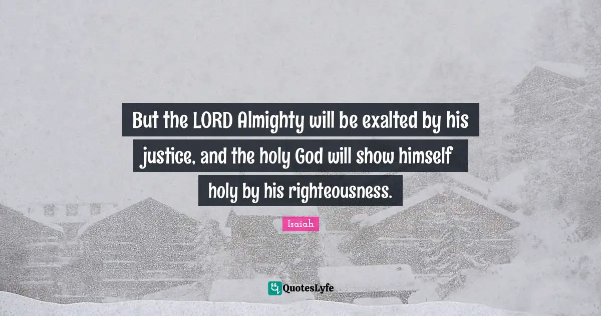 But the LORD Almighty will be exalted by his justice, and the holy God will show himself holy by his righteousness.