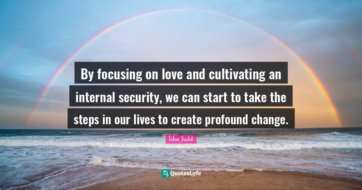 By focusing on love and cultivating an internal security, we can start to take the steps in our lives to create profound change.