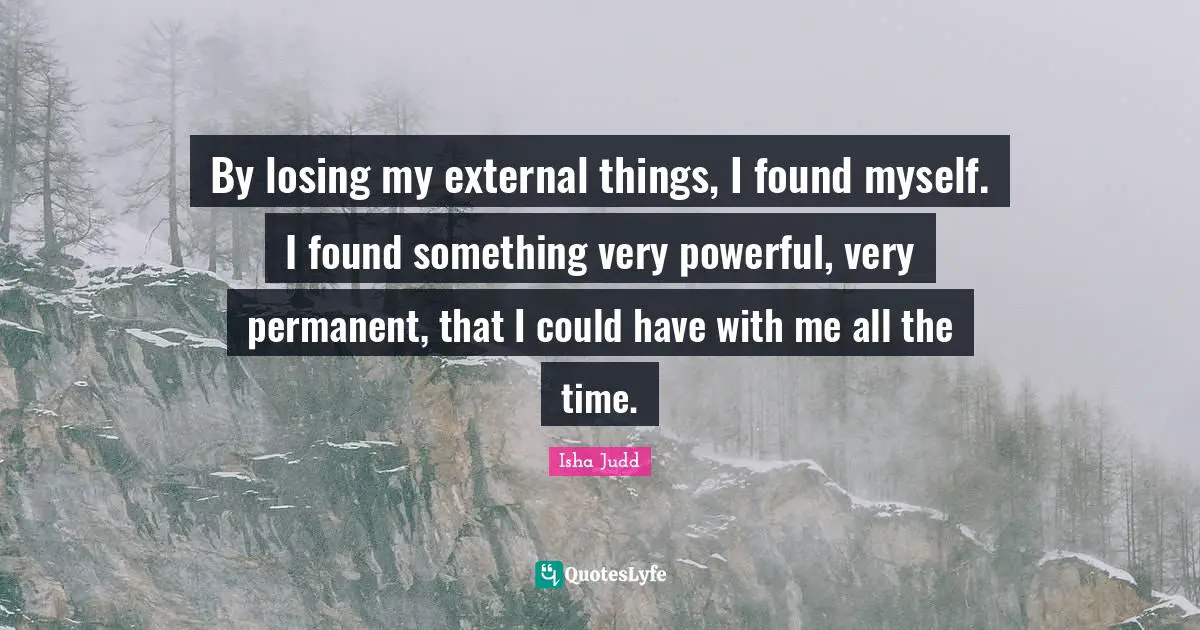 By losing my external things, I found myself. I found something very powerful, very permanent, that I could have with me all the time.