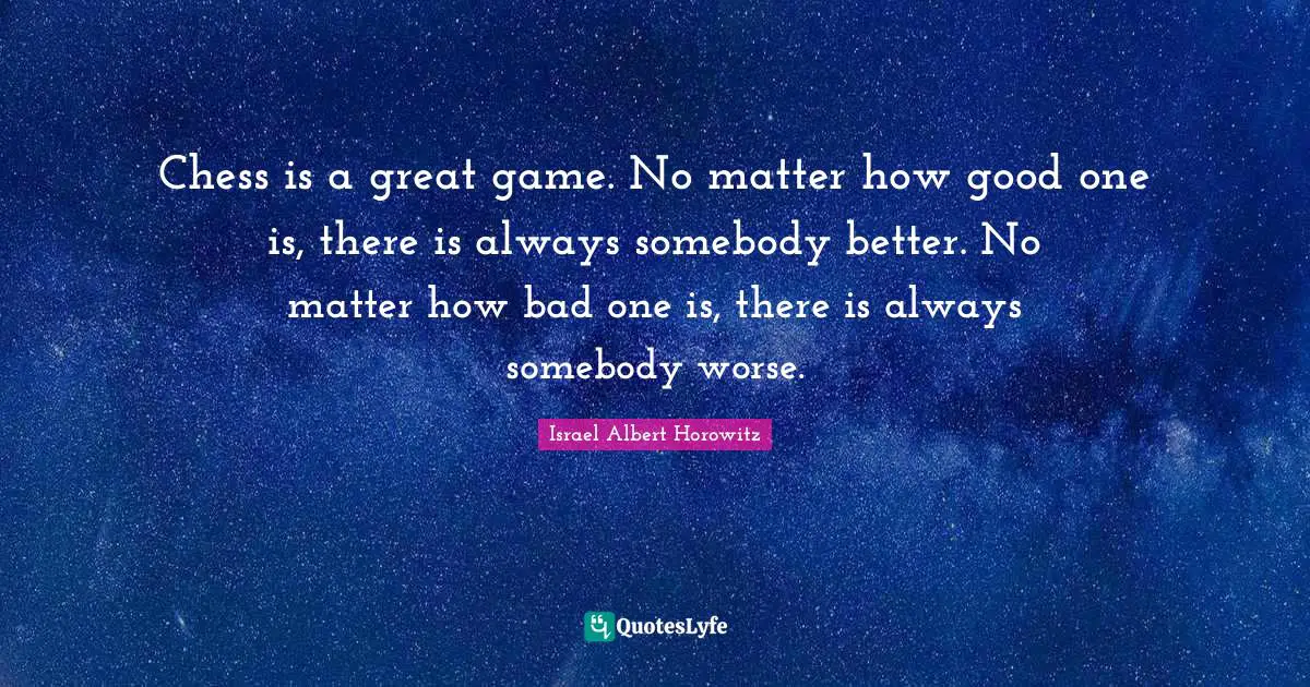 Chess is a great game. No matter how good one is, there is always somebody better. No matter how bad one is, there is always somebody worse.