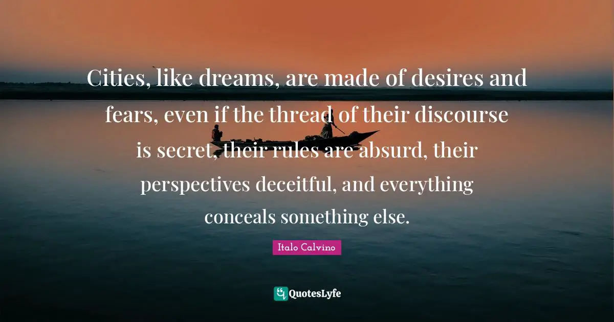 Absurd Quotes: "Cities, like dreams, are made of desires and fears, even if the thread of their discourse is secret, their rules are absurd, their perspectives deceitful, and everything conceals something else."