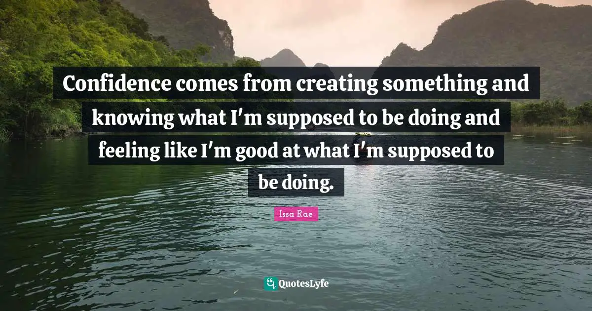 Confidence comes from creating something and knowing what I'm supposed to be doing and feeling like I'm good at what I'm supposed to be doing.