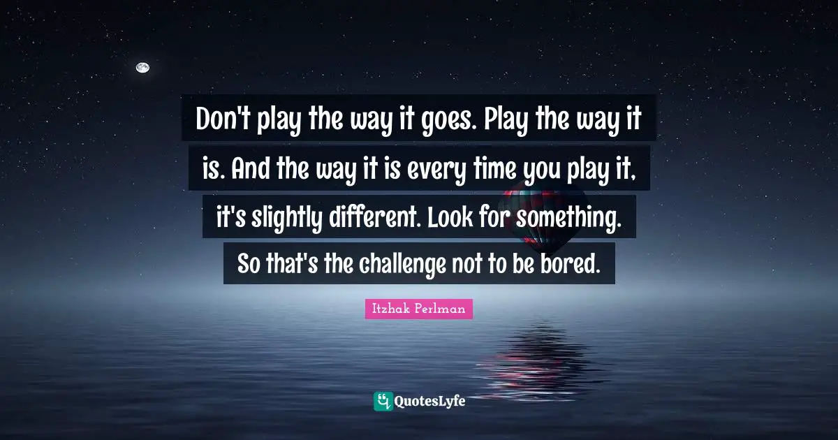 Don't play the way it goes. Play the way it is. And the way it is every time you play it, it's slightly different. Look for something. So that's the challenge not to be bored.