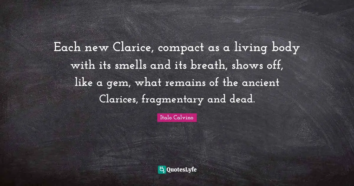 Each new Clarice, compact as a living body with its smells and its breath, shows off, like a gem, what remains of the ancient Clarices, fragmentary and dead.