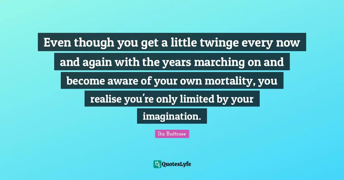 Even though you get a little twinge every now and again with the years marching on and become aware of your own mortality, you realise you're only limited by your imagination.