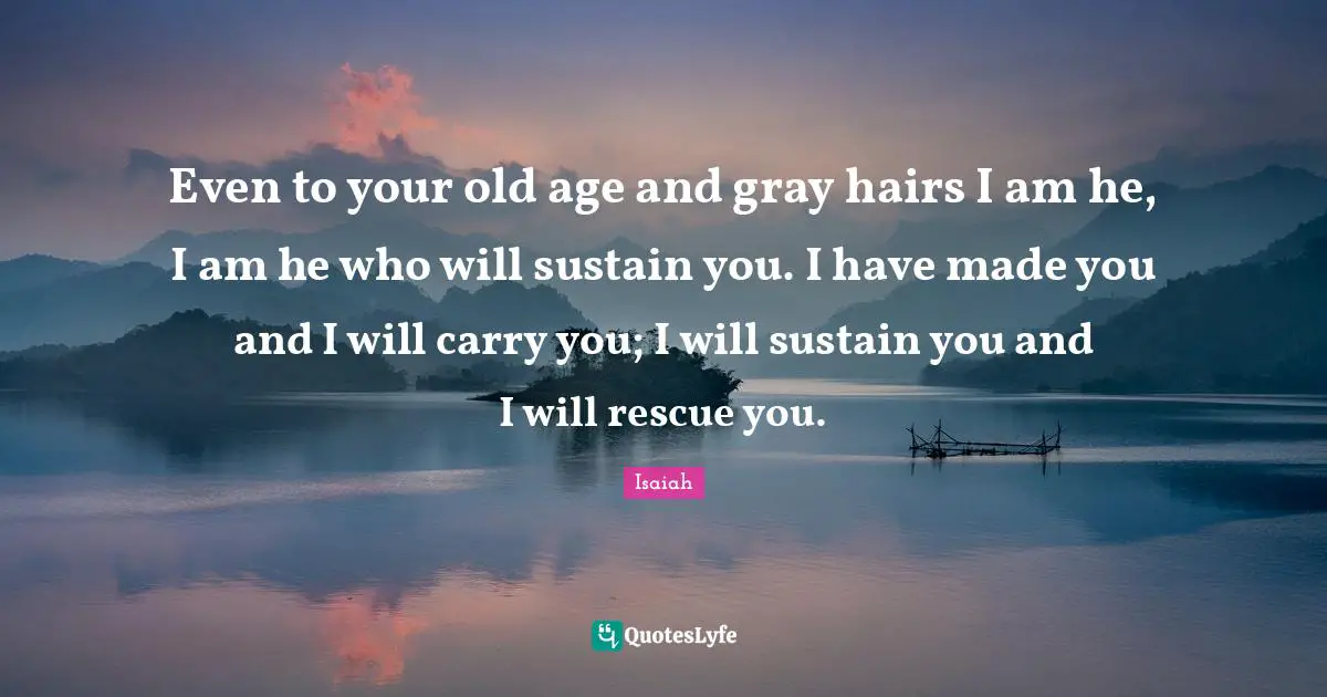 Even to your old age and gray hairs I am he, I am he who will sustain you. I have made you and I will carry you; I will sustain you and I will rescue you.